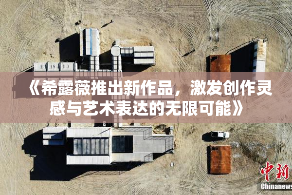 《希露薇推出新作品，激发创作灵感与艺术表达的无限可能》