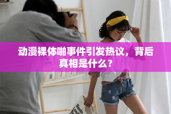 动漫裸体啪事件引发热议，背后真相是什么？