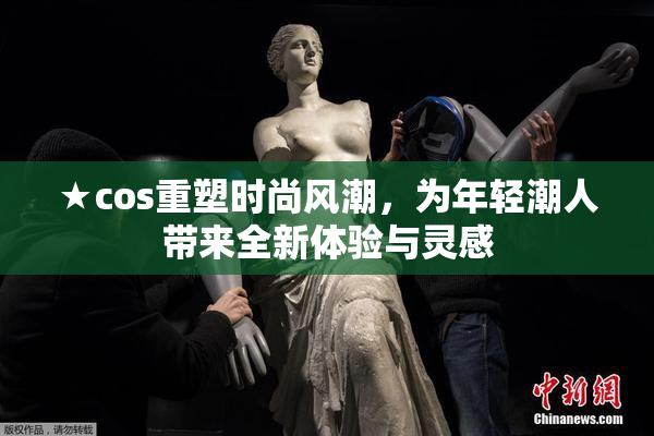 ★cos重塑时尚风潮，为年轻潮人带来全新体验与灵感