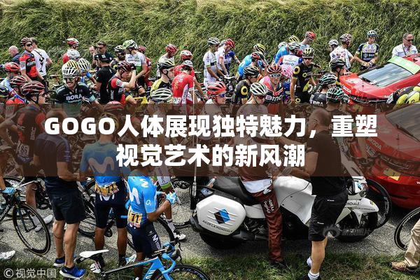 GOGO人体展现独特魅力，重塑视觉艺术的新风潮