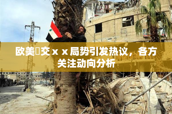 欧美嘼交ⅹⅹ局势引发热议，各方关注动向分析