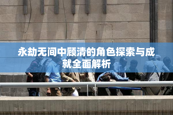 永劫无间中顾清的角色探索与成就全面解析