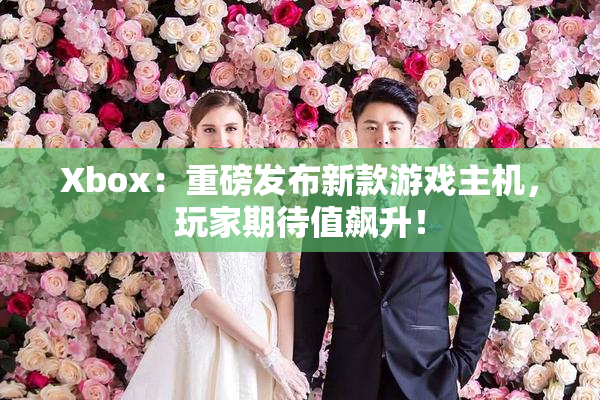 Xbox：重磅发布新款游戏主机，玩家期待值飙升！
