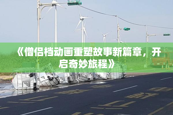 《僧侣档动画重塑故事新篇章，开启奇妙旅程》