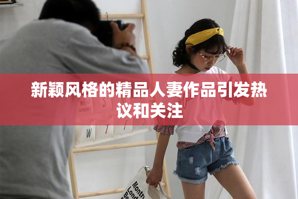 新颖风格的精品人妻作品引发热议和关注
