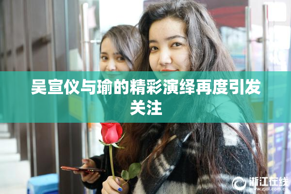 吴宣仪与瑜的精彩演绎再度引发关注