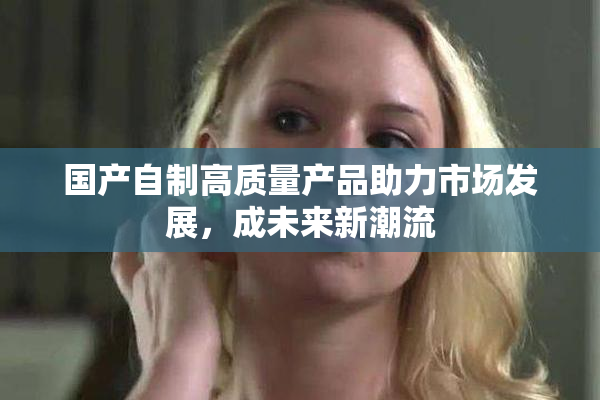 国产自制高质量产品助力市场发展，成未来新潮流