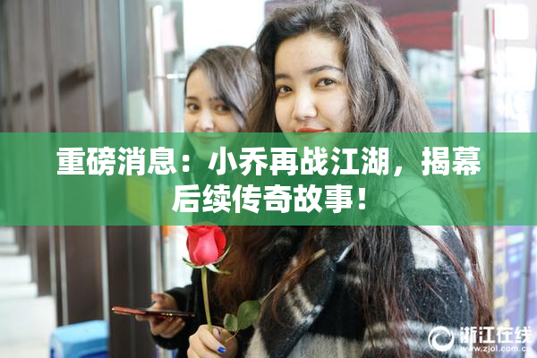 重磅消息：小乔再战江湖，揭幕后续传奇故事！