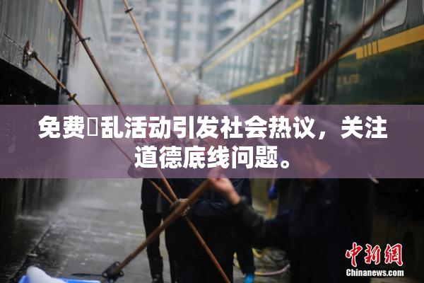 免费婬乱活动引发社会热议，关注道德底线问题。