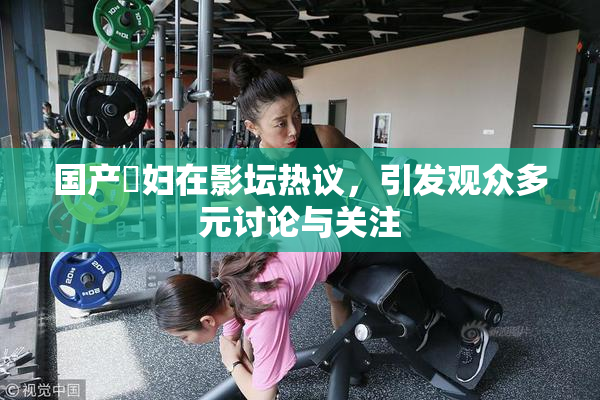 国产婬妇在影坛热议，引发观众多元讨论与关注