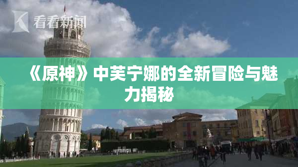 《原神》中芙宁娜的全新冒险与魅力揭秘