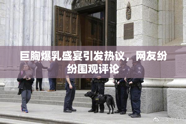 巨胸爆乳盛宴引发热议，网友纷纷围观评论