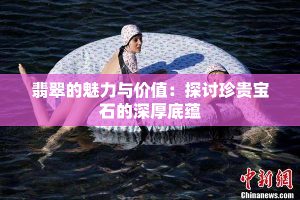 翡翠的魅力与价值：探讨珍贵宝石的深厚底蕴
