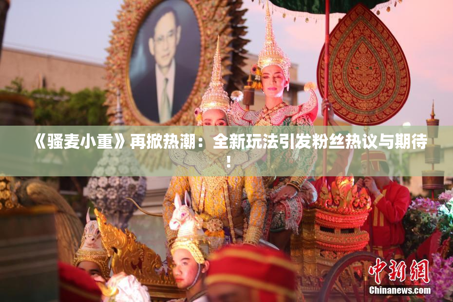 《骚麦小重》再掀热潮：全新玩法引发粉丝热议与期待！