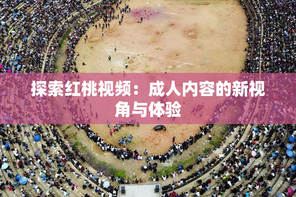 探索红桃视频：成人内容的新视角与体验