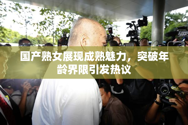 国产熟女展现成熟魅力，突破年龄界限引发热议