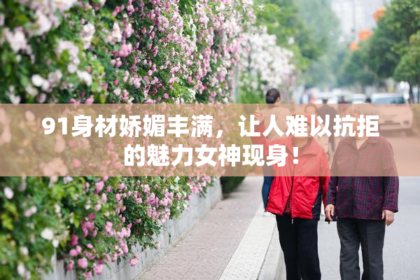 91身材娇媚丰满，让人难以抗拒的魅力女神现身！