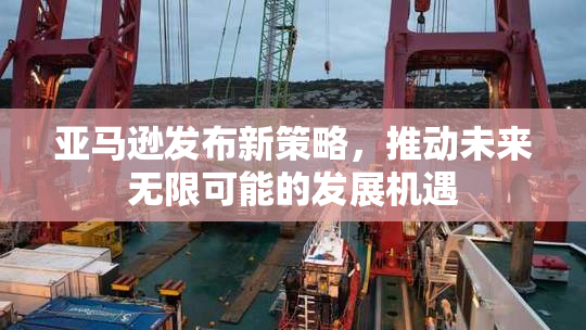 亚马逊发布新策略，推动未来无限可能的发展机遇