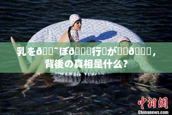 乳を🔯ぼ🌃行為が話題🎆，背後の真相是什么？