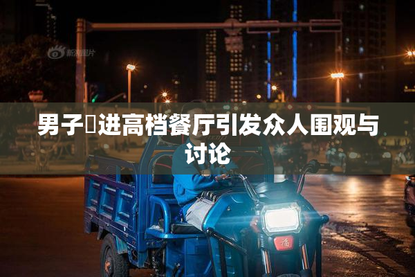 男子挵进高档餐厅引发众人围观与讨论