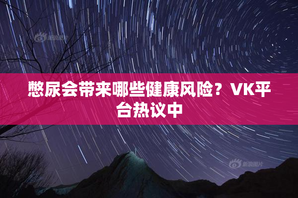 憋尿会带来哪些健康风险？VK平台热议中
