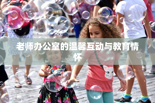 老师办公室的温馨互动与教育情怀