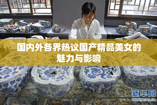 国内外各界热议国产精品美女的魅力与影响