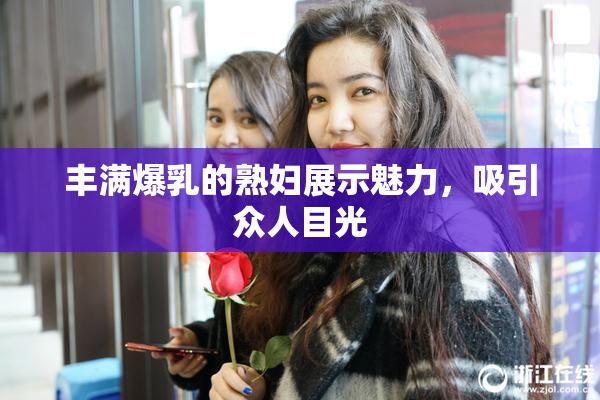 丰满爆乳的熟妇展示魅力，吸引众人目光