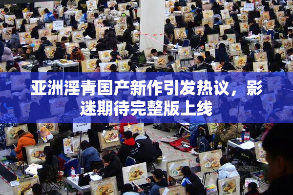 亚洲淫青国产新作引发热议，影迷期待完整版上线