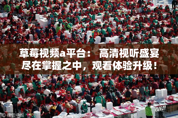 草莓视频a平台： 高清视听盛宴尽在掌握之中，观看体验升级！