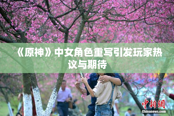 《原神》中女角色重写引发玩家热议与期待