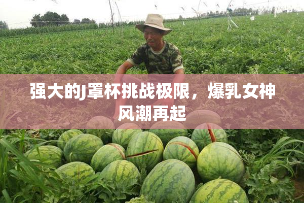 强大的J罩杯挑战极限，爆乳女神风潮再起