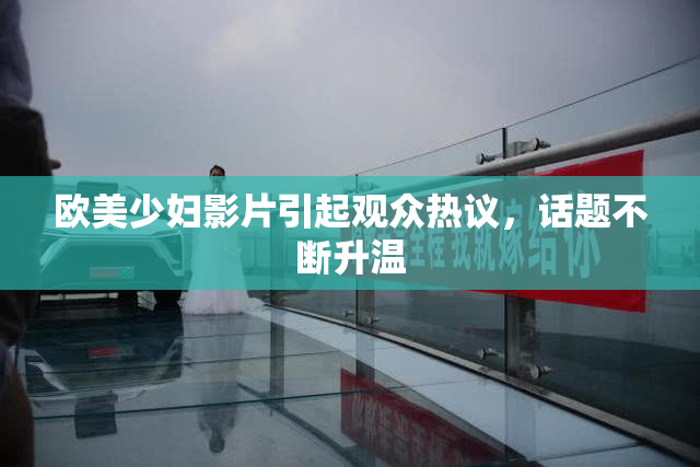 欧美少妇影片引起观众热议，话题不断升温