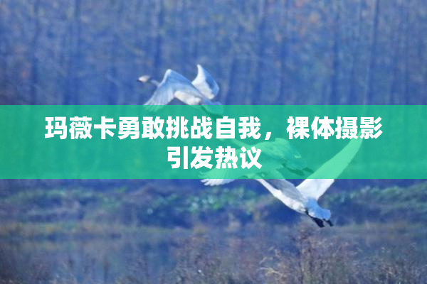 玛薇卡勇敢挑战自我，裸体摄影引发热议
