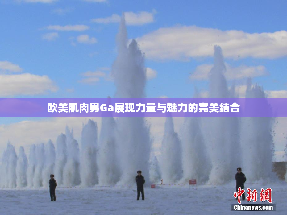 欧美肌肉男Ga展现力量与魅力的完美结合