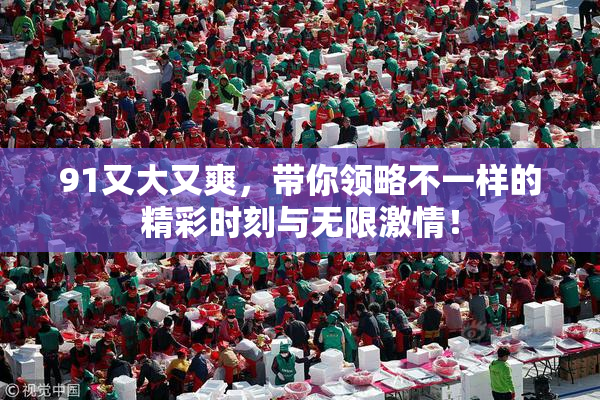 91又大又爽，带你领略不一样的精彩时刻与无限激情！