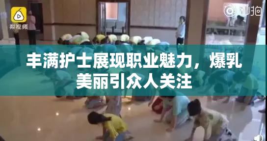 丰满护士展现职业魅力，爆乳美丽引众人关注