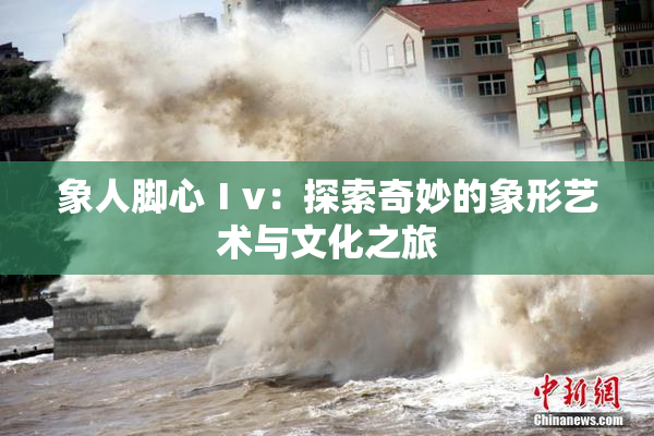 象人脚心Ⅰv：探索奇妙的象形艺术与文化之旅