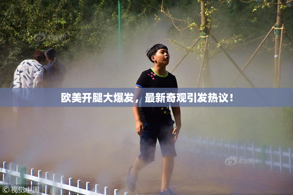 欧美开腿大爆发，最新奇观引发热议！