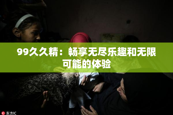99久久精：畅享无尽乐趣和无限可能的体验