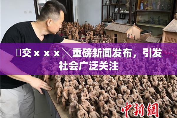 嘼交ⅹⅹⅹ╳重磅新闻发布，引发社会广泛关注