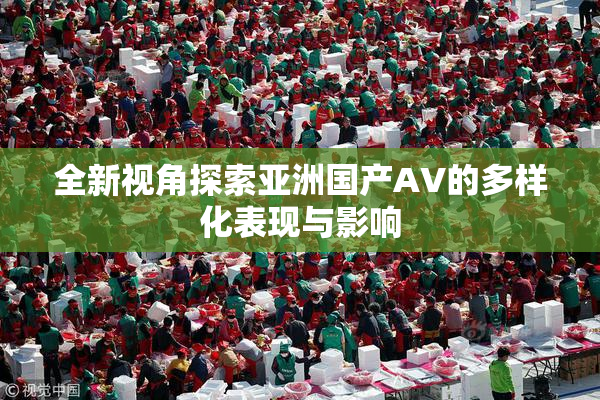 全新视角探索亚洲国产AV的多样化表现与影响