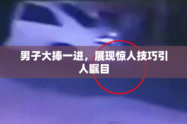 男子大捧一进，展现惊人技巧引人瞩目