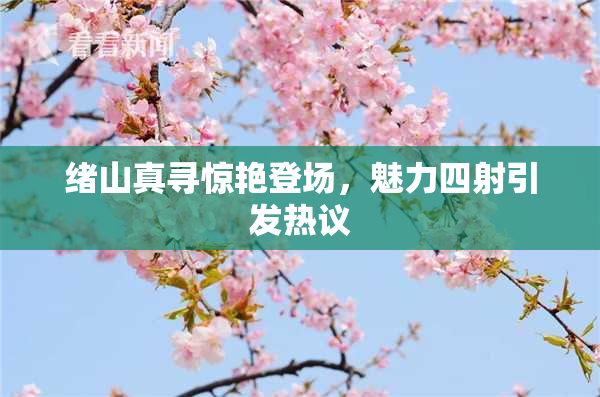 绪山真寻惊艳登场，魅力四射引发热议