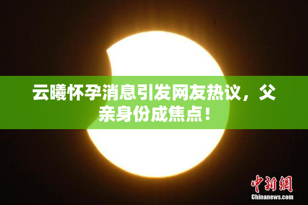 云曦怀孕消息引发网友热议，父亲身份成焦点！