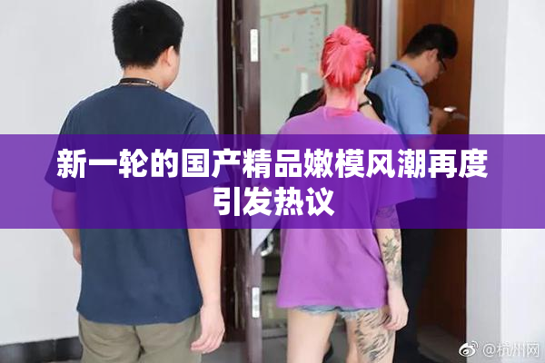 新一轮的国产精品嫩模风潮再度引发热议