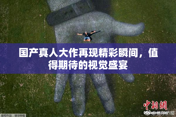 国产真人大作再现精彩瞬间，值得期待的视觉盛宴