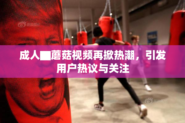 成人▇蘑菇视频再掀热潮，引发用户热议与关注
