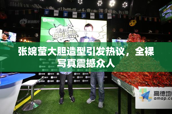 张婉莹大胆造型引发热议，全裸写真震撼众人