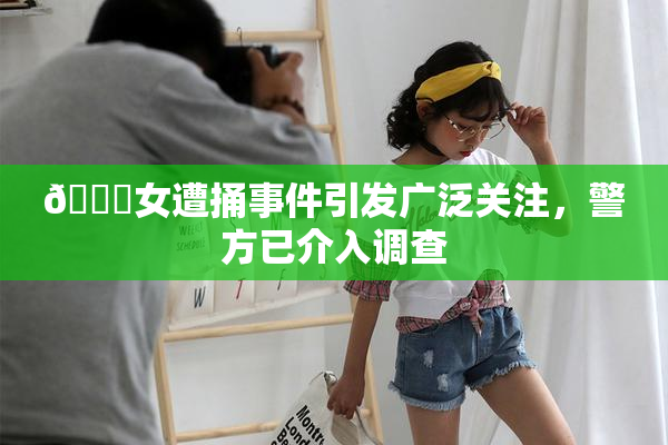 🔞女遭捅事件引发广泛关注，警方已介入调查